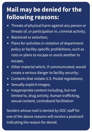 Mail may be denied for the following reasons: Threats of physical harm against any person or threats of, or participation in, criminal activity; Blackmail or extortion; Plans for activities in violation of department policy or facility-specific prohibitions, such as riots or plans to escape or assist another to escape; Other material which, if communicated, would create a serious danger to facility securit; Contents that violate U.S. Postal regulations; Sexually explicit images; Inappropriate content including, but not limited to, drug activity, human trafficking, sexual content, contraband facilitation Senders whose mail is denied by DOC staff for one of the above reasons will receive a postcard indicating the reason for denial.